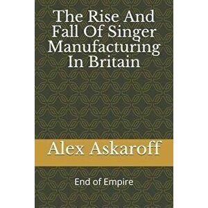 The Rise And Fall Of Singer Manufacturing In Britain, Paperback - Alex Askaroff imagine