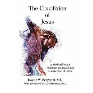 The Crucifixion of Jesus: A Medical Doctor Examines the Death and Resurrection of Christ, Paperback - Joseph Bergeron imagine