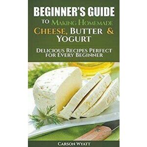 Beginners Guide to Making Homemade Cheese, Butter & Yogurt: Delicious Recipes Perfect for Every Beginner!, Paperback - Carson Wyatt imagine