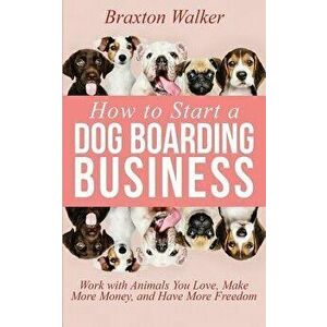 How to Start a Dog Boarding Business: Work with Animals You Love, Make More Money, and Have More Freedom, Paperback - Braxton Walker imagine