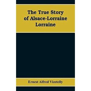 The True Story of Alsace-Lorraine - Lorraine, Paperback - Ernest Alfred Vizetelly imagine