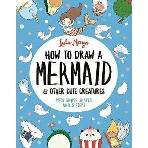 How to Draw a Mermaid and Other Cute Creatures. With Simple Shapes and 5 Steps, Paperback - Lulu Mayo imagine