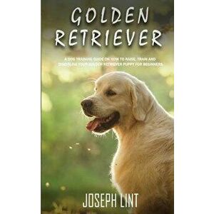 Golden Retriever: A Dog Training Guide on How to Raise, Train and Discipline Your Golden Retriever Puppy for Beginners, Paperback - Joseph Lint imagine