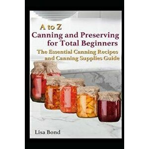 A to Z Canning and Preserving for Total Beginners: The Essential Canning Recipes and Canning Supplies Guide, Paperback - Lisa Bond imagine