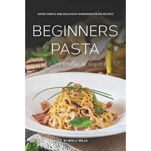 Beginners Pasta Cookbook & Guide: Super Simple and Delicious Homemade Pasta Recipes, Paperback - Molly Mills imagine