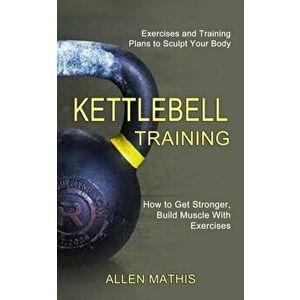 Kettlebell Training: Exercises and Training Plans to Sculpt Your Body (How to Get Stronger, Build Muscle With Exercises) - Allen Mathis imagine