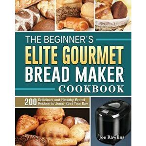 The Beginner's Elite Gourmet Bread Maker Cookbook: 200 Delicious and Healthy Bread Recipes to Jump-Start Your Day - Joe Rawlins imagine