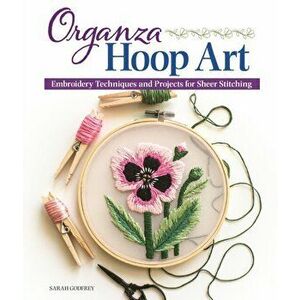 Organza Hoop Art: Embroidery Techniques and Projects for Sheer Stitching, Paperback - Sarah Godfrey imagine