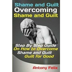 Shame and Guilt Overcoming Shame and Guilt: Step By Step Guide On How to Overcome Shame and Guilt for Good, Paperback - Felix Antony imagine
