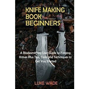 Knife Making Book for Beginners: A Bladesmithing User Guide to Forging Knives Plus Tips, Tools and Techniques to Get You Started - Luke Wade imagine