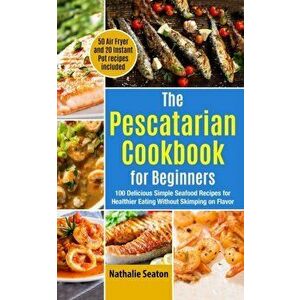 The Pescatarian Cookbook for Beginners: 100 Delicious Simple Seafood Recipes for Healthier Eating Without Skimping on Flavor (50 Air Fryer and 20 Inst imagine