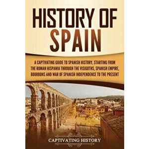 History of Spain: A Captivating Guide to Spanish History, Starting from Roman Hispania through the Visigoths, the Spanish Empire, the Bo - Captivating imagine