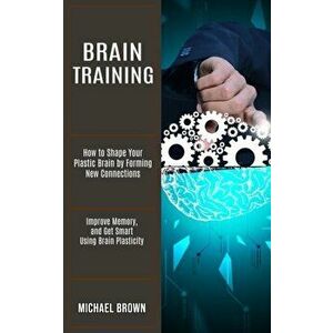 Brain Training: How to Shape Your Plastic Brain by Forming New Connections (Improve Memory, and Get Smart Using Brain Plasticity) - Michael Brown imagine