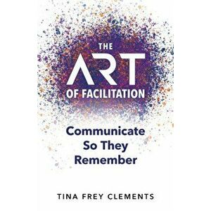 The ART of Facilitation: Communicate So They Remember, Paperback - Tina Clements imagine
