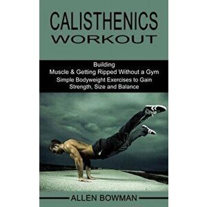 Calisthenics Workout: Building Muscle & Getting Ripped Without a Gym (Simple Bodyweight Exercises to Gain Strength, Size and Balance) - Allen Bowman imagine