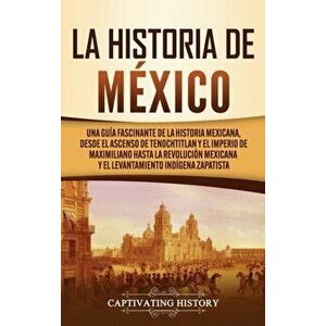 La historia de México: Una Guía Fascinante de la Historia Mexicana, Desde el Ascenso de Tenochtitlan y el Imperio de Maximiliano hasta la Rev - Captiv imagine