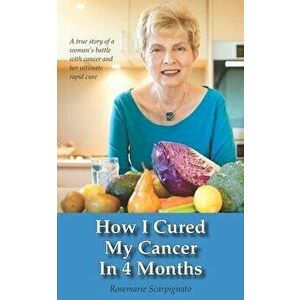 How I Cured My Cancer In 4 Months: A true story of a woman's battle with cancer and her ultimate rapid cure, Paperback - Rosemarie Scarpignato imagine
