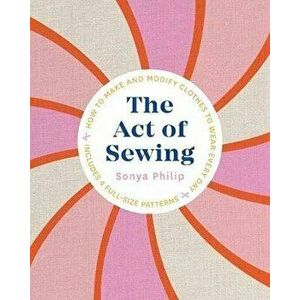 The Act of Sewing: How to Make and Modify Clothes to Wear Every Day, Paperback - Sonya Philip imagine