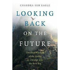 Looking Back on the Future: Timeless Wisdom of the Andes as a Bridge Into the New Era, Paperback - Chandra Sun Eagle imagine