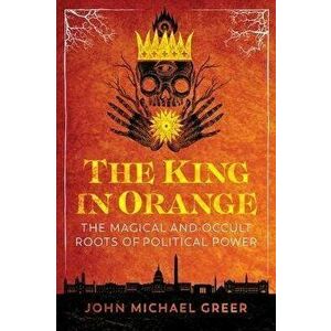 The King in Orange: The Magical and Occult Roots of Political Power, Paperback - John Michael Greer imagine
