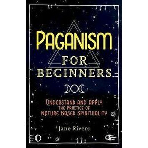 Paganism for Beginners: Understand and Apply the Practice of Nature Based Spirituality, Paperback - Jane Rivers imagine