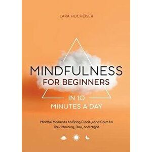 Mindfulness for Beginners in 10 Minutes a Day: Mindful Moments to Bring Clarity and Calm to Your Morning, Day, and Night - Lara Hocheiser imagine