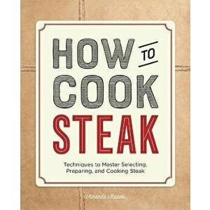 How to Cook Steak: Techniques to Master Selecting, Preparing, and Cooking Steak, Paperback - Amanda Mason imagine