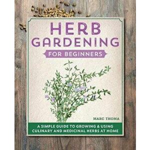 Herb Gardening for Beginners: A Simple Guide to Growing & Using Culinary and Medicinal Herbs at Home, Paperback - Marc Thoma imagine