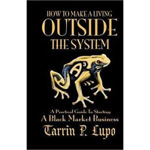 How to Make a Living Outside the System: A Practical Guide to Starting a Black Market Business, Paperback - Tarrin P. Lupo imagine