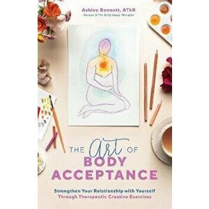 The Art of Body Acceptance: Strengthen Your Relationship with Yourself Through Therapeutic Creative Exercises, Paperback - Ashlee Bennett imagine