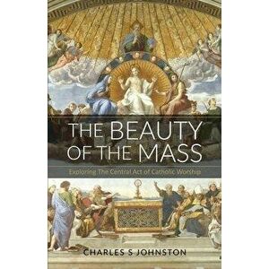 The Beauty Of The Mass: Exploring The Central Act Of Catholic Worship, Paperback - Charles S. Johnston imagine