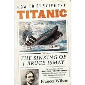 How to Survive the Titanic: The Sinking of J. Bruce Ismay, Paperback - Frances Wilson imagine