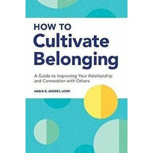 How to Cultivate Belonging: A Guide to Improving Your Relationship and Connection with Others, Paperback - Adele R. Ackert imagine