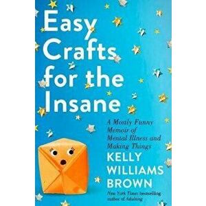 Easy Crafts for the Insane: A Mostly Funny Memoir of Mental Illness and Making Things, Hardcover - Kelly Williams Brown imagine
