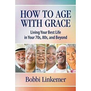How to Age with Grace: Living Your Best Life in Your 70s, 80s, and Beyond, Paperback - Bobbi Linkemer imagine