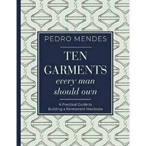 Ten Garments Every Man Should Own: A Practical Guide to Building a Permanent Wardrobe, Hardcover - Pedro Mendes imagine