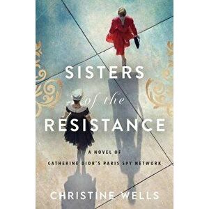 Sisters of the Resistance: A Novel of Catherine Dior's Paris Spy Network, Paperback - Christine Wells imagine