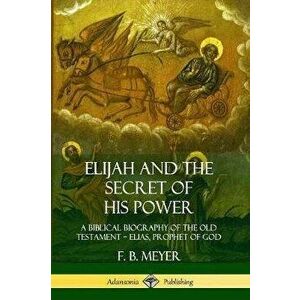 Elijah and the Secret of His Power: A Biblical Biography of the Old Testament ? Elias, Prophet of God, Paperback - F. B. Meyer imagine