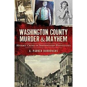 Washington County Murder & Mayhem: Historic Crimes of Southwestern Pennsylvania, Paperback - A. Parker Burroughs imagine