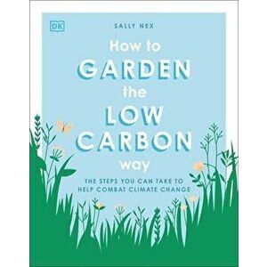 How to Garden the Low Carbon Way: The Steps You Can Take to Help Combat Climate Change, Paperback - Sally Nex imagine