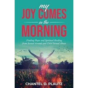 My Joy Comes in the Morning: Finding Hope and Spiritual Healing from Sexual Assault and Child Sexual Abuse, Paperback - Chantel Plautz imagine