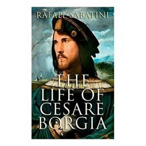 The Life of Cesare Borgia: Biography of the Prince, Paperback - Rafael Sabatini imagine