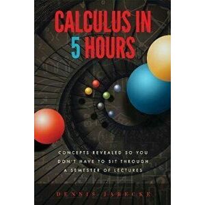 Calculus in 5 Hours: Concepts Revealed so You Don't Have to Sit Through a Semester of Lectures, Paperback - Dennis Jarecke imagine