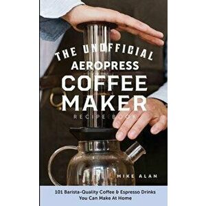 The Unofficial Aeropress Coffee Maker Recipe Book: The Unofficial Aeropress Coffee Maker Recipe Book: 101 Barista-Quality Coffee and Espresso Drinks Y imagine