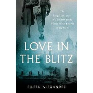 Love in the Blitz: The Long-Lost Letters of a Brilliant Young Woman to Her Beloved on the Front, Paperback - Eileen Alexander imagine