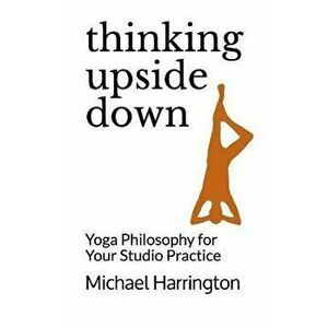 Thinking Upside Down: Yoga Philosophy for Your Studio Practice, Paperback - Michael Harrington imagine