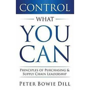 Control What You Can: Principles of Purchasing & Supply Chain Leadership, Paperback - Peter Bowie Dill imagine