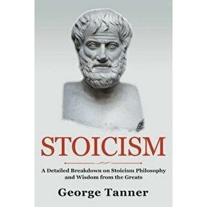 Stoicism: A Detailed Breakdown of Stoicism Philosophy and Wisdom from the Greats: A Complete Guide To Stoicism, Paperback - George Tanner imagine