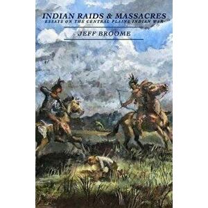 Indian Raids and Massacres: Essays on the Central Plains Indian War, Paperback - Jeff Broome imagine