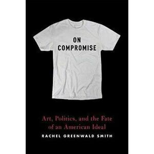 On Compromise: Art, Politics, and the Fate of an American Ideal, Paperback - Rachel Greenwald Smith imagine